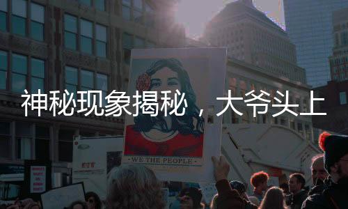 神秘現(xiàn)象揭秘，大爺頭上遠觀小旗，近看似針頭——一場視覺盛宴引發(fā)的探討