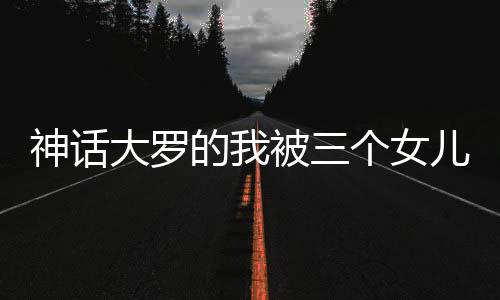 神話(huà)大羅的我被三個(gè)女兒挖出來(lái)了