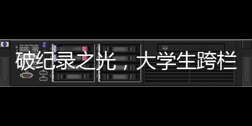 破紀(jì)錄之光，大學(xué)生跨欄新標(biāo)桿，60米欄沖刺驚人表現(xiàn)震撼全場