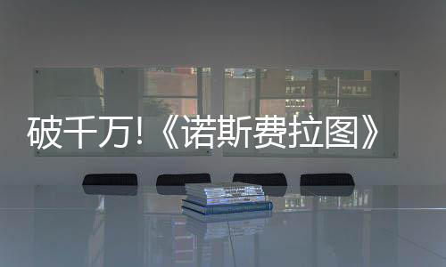 破千萬!《諾斯費拉圖》單日票房擊敗《索尼克3》