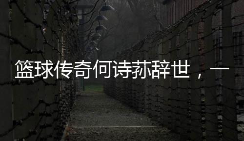 籃球傳奇何詩(shī)蓀辭世，一代巨星隕落