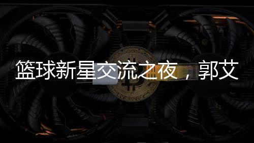籃球新星交流之夜，郭艾倫剛出院與朱芳雨共聚燒烤盛宴