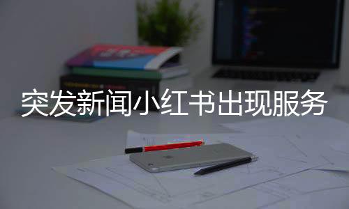 突發(fā)新聞小紅書出現(xiàn)服務(wù)中斷，用戶反饋系統(tǒng)崩潰問題