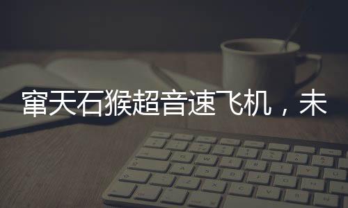 竄天石猴超音速飛機，未來之翼即將展翅，明年首飛引領航空新紀元