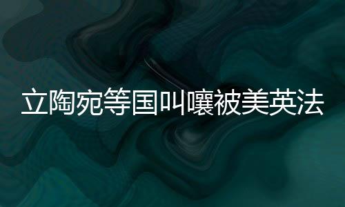 立陶宛等國叫嚷被美英法出賣，背后的真相與地緣政治博弈