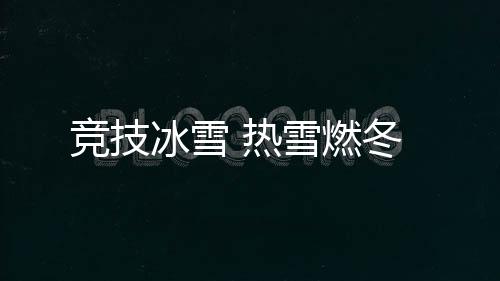 競(jìng)技冰雪 熱雪燃冬