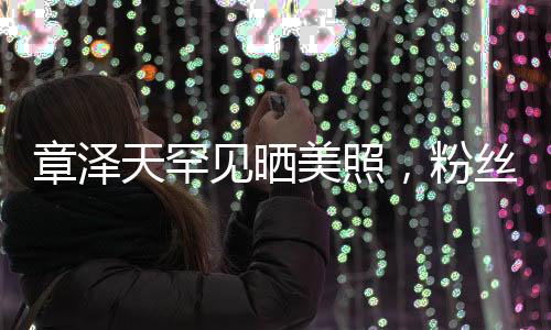 章澤天罕見曬美照，粉絲驚喜連連