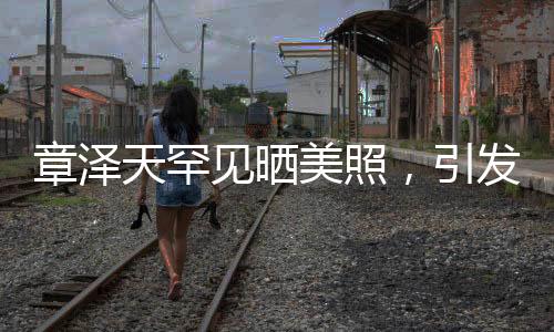 章澤天罕見曬美照，引發(fā)熱議熱議！神秘背后的故事一二三四五