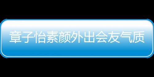 章子怡素顏外出會友氣質(zhì)出眾，引發(fā)熱議