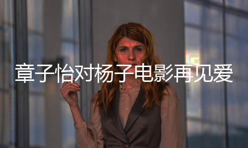 章子怡對(duì)楊子電影再見愛人提問，真實(shí)還是演繹？引發(fā)深度討論