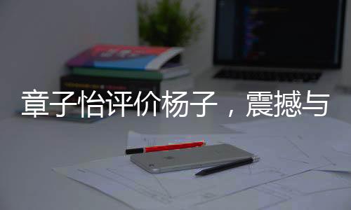 章子怡評價楊子，震撼與力量的碰撞