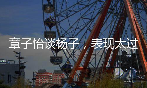 章子怡談楊子，表現(xiàn)太過震撼人心