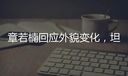 章若楠回應(yīng)外貌變化，坦然面對(duì)，自信閃耀