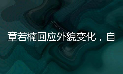 章若楠回應(yīng)外貌變化，自信閃耀，內(nèi)外兼修的美