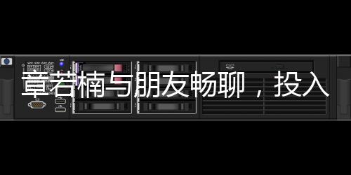 章若楠與朋友暢聊，投入情感深談引發(fā)關(guān)注