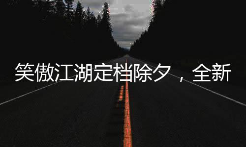 笑傲江湖定檔除夕，全新演繹引領(lǐng)武俠風(fēng)潮