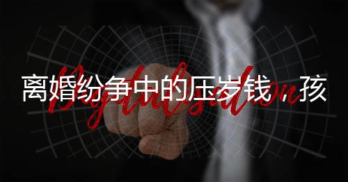 離婚紛爭中的壓歲錢，孩子的權益如何保護