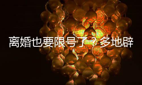 離婚也要限號了？多地辟謠——關(guān)于離婚新規(guī)定的誤解與澄清