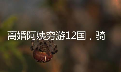 離婚阿姨窮游12國(guó)，騎行中亞中東的勇敢之旅