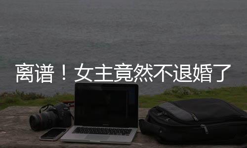 離譜！女主竟然不退婚了！
