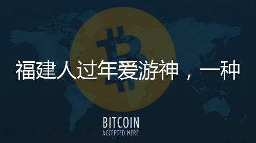 福建人過年愛游神，一種獨(dú)特的文化習(xí)俗