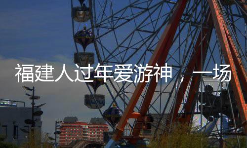 福建人過年愛游神，一場濃厚的傳統(tǒng)文化盛宴