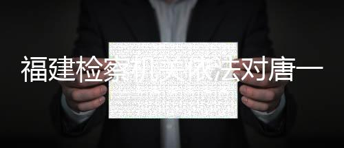 福建檢察機(jī)關(guān)依法對唐一軍涉嫌受賄案提起公訴
