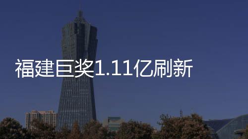 福建巨獎(jiǎng)1.11億刷新紀(jì)錄，幸運(yùn)兒引爆彩票市場(chǎng)！