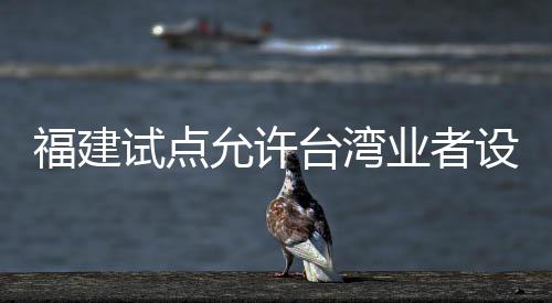 福建試點允許臺灣業(yè)者設(shè)立廣播電視節(jié)目制作經(jīng)營公司