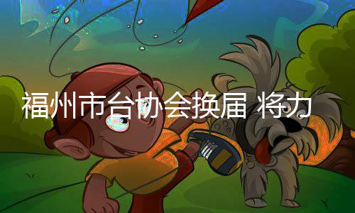 福州市臺協(xié)會換屆 將力促“以商引商、以臺引臺”