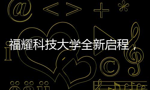 福耀科技大學全新啟程，首批設置四個本科專業(yè)