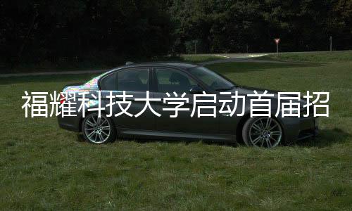 福耀科技大學啟動首屆招生計劃，首批學子名額限定在100人以內(nèi)