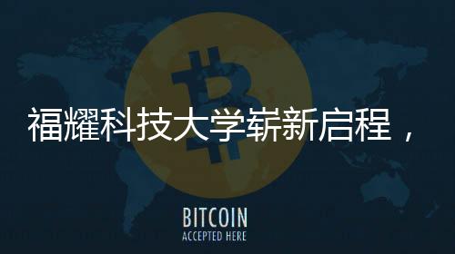 福耀科技大學(xué)嶄新啟程，首批設(shè)置四個(gè)本科專業(yè)