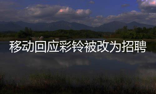 移動(dòng)回應(yīng)彩鈴被改為招聘廣告，用戶權(quán)益保障與業(yè)務(wù)調(diào)整的細(xì)節(jié)解析