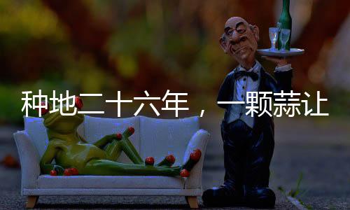 種地二十六年，一顆蒜讓他火爆全網(wǎng)