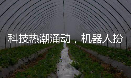 科技熱潮涌動，機器人扮演新角色亮相春晚，吸引眾多目光