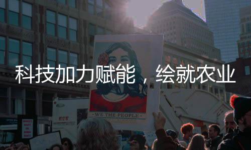 科技加力賦能，繪就農(nóng)業(yè)現(xiàn)代化新圖景
