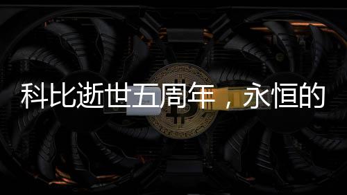 科比逝世五周年，永恒的傳奇，不朽的籃球巨星