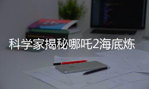 科學(xué)家揭秘哪吒2海底煉獄靈感來源，深入解析電影背后的科學(xué)依據(jù)