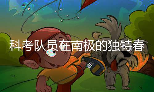 科考隊員在南極的獨特春節(jié)，春晚的別樣慶祝方式