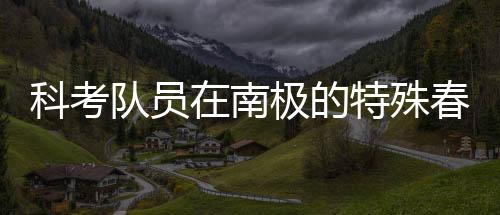 科考隊(duì)員在南極的特殊春晚體驗(yàn)，南極探險(xiǎn)中的文化碰撞與情感交融