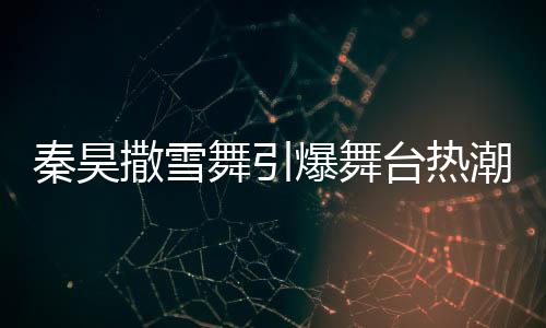 秦昊撒雪舞引爆舞臺(tái)熱潮，伊能靜忙碌幕后顯真情