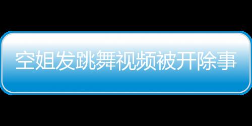 空姐發(fā)跳舞視頻被開(kāi)除事件深度解析
