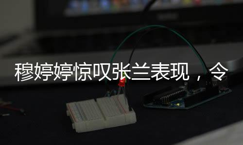 穆婷婷驚嘆張?zhí)m表現(xiàn)，令人瞠目結舌的職場傳奇