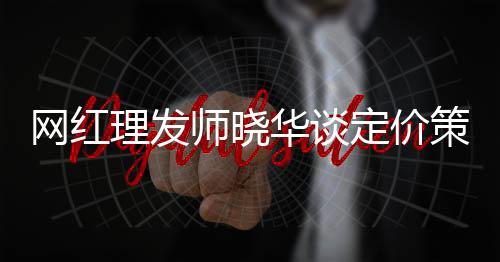 網(wǎng)紅理發(fā)師曉華談定價策略，三十元剪發(fā)不低了