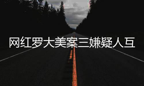 網(wǎng)紅羅大美案三嫌疑人互相道歉，引發(fā)社會(huì)廣泛關(guān)注與深思