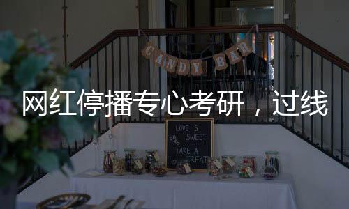 網(wǎng)紅停播專心考研，過線見證堅(jiān)持之力