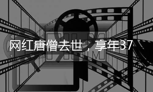 網(wǎng)紅唐僧去世，享年37歲，引發(fā)社會關(guān)注與哀悼
