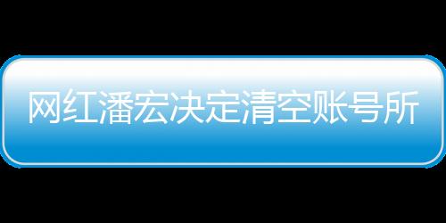 網(wǎng)紅潘宏決定清空賬號(hào)所有視頻，新篇章的開啟還是告別儀式？