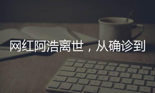 網紅阿浩離世，從確診到去世僅五個月